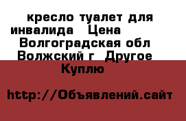 кресло-туалет для инвалида › Цена ­ 1 000 - Волгоградская обл., Волжский г. Другое » Куплю   